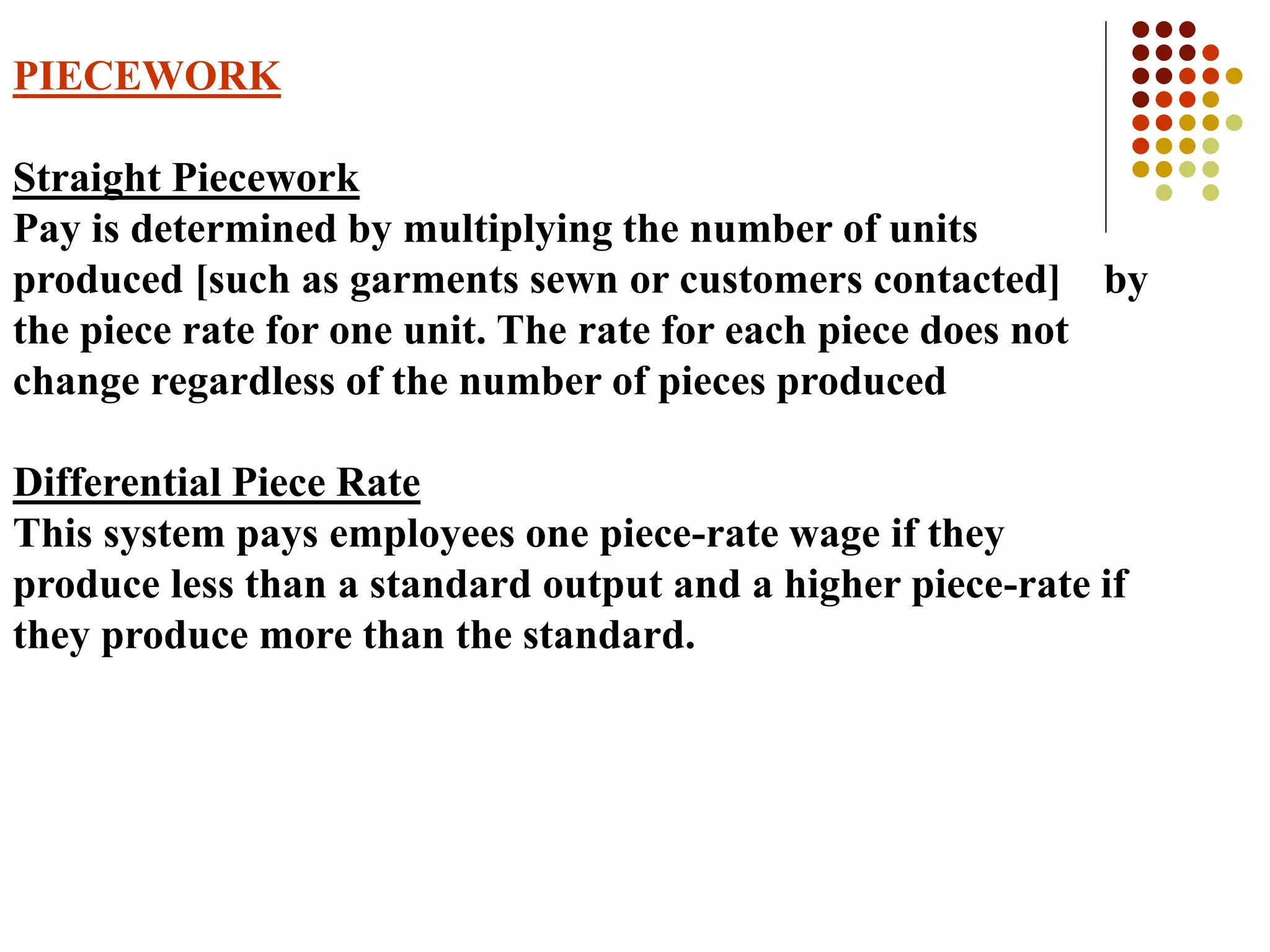PIECEWORK
Straight Piecework
Pay is determined by multiplying the number of units
produced [such as garments sewn or customers contacted] by
the piece rate for one unit. The rate for each piece does not
change regardless of the number of pieces produced
Differential Piece Rate
This system pays employees one piece-rate wage if they
produce less than a standard output and a higher piece-rate if
they produce more than the standard.
 