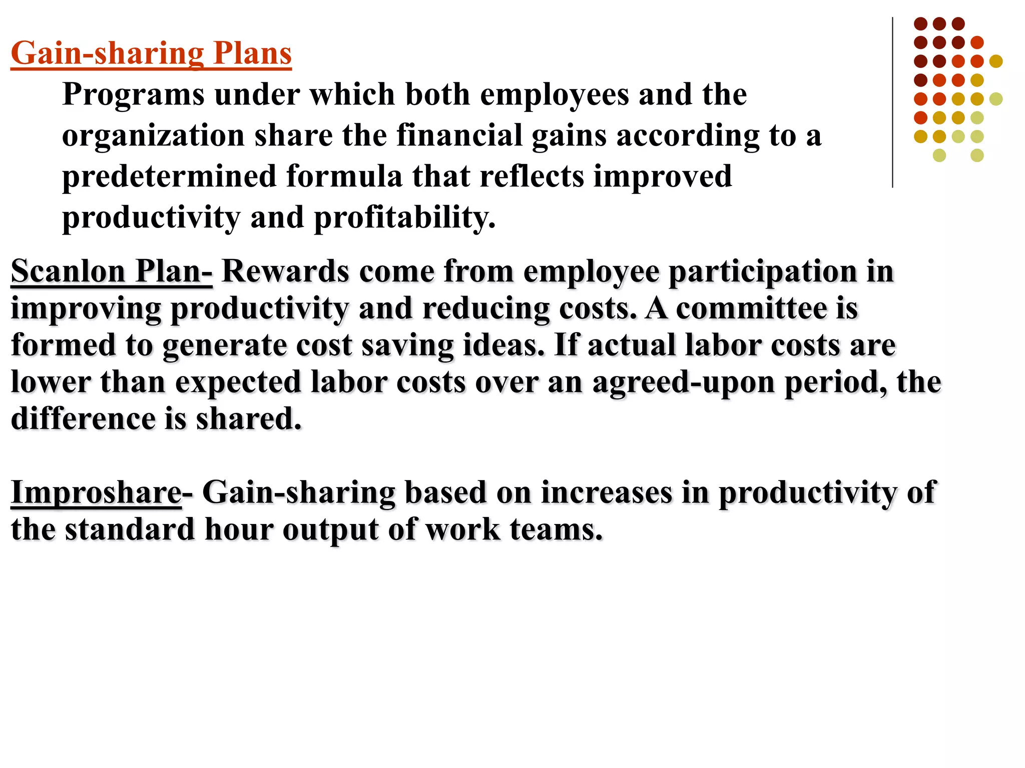 Gain-sharing Plans
Programs under which both employees and the
organization share the financial gains according to a
predetermined formula that reflects improved
productivity and profitability.
Scanlon Plan- Rewards come from employee participation in
improving productivity and reducing costs. A committee is
formed to generate cost saving ideas. If actual labor costs are
lower than expected labor costs over an agreed-upon period, the
difference is shared.
Improshare- Gain-sharing based on increases in productivity of
the standard hour output of work teams.
 