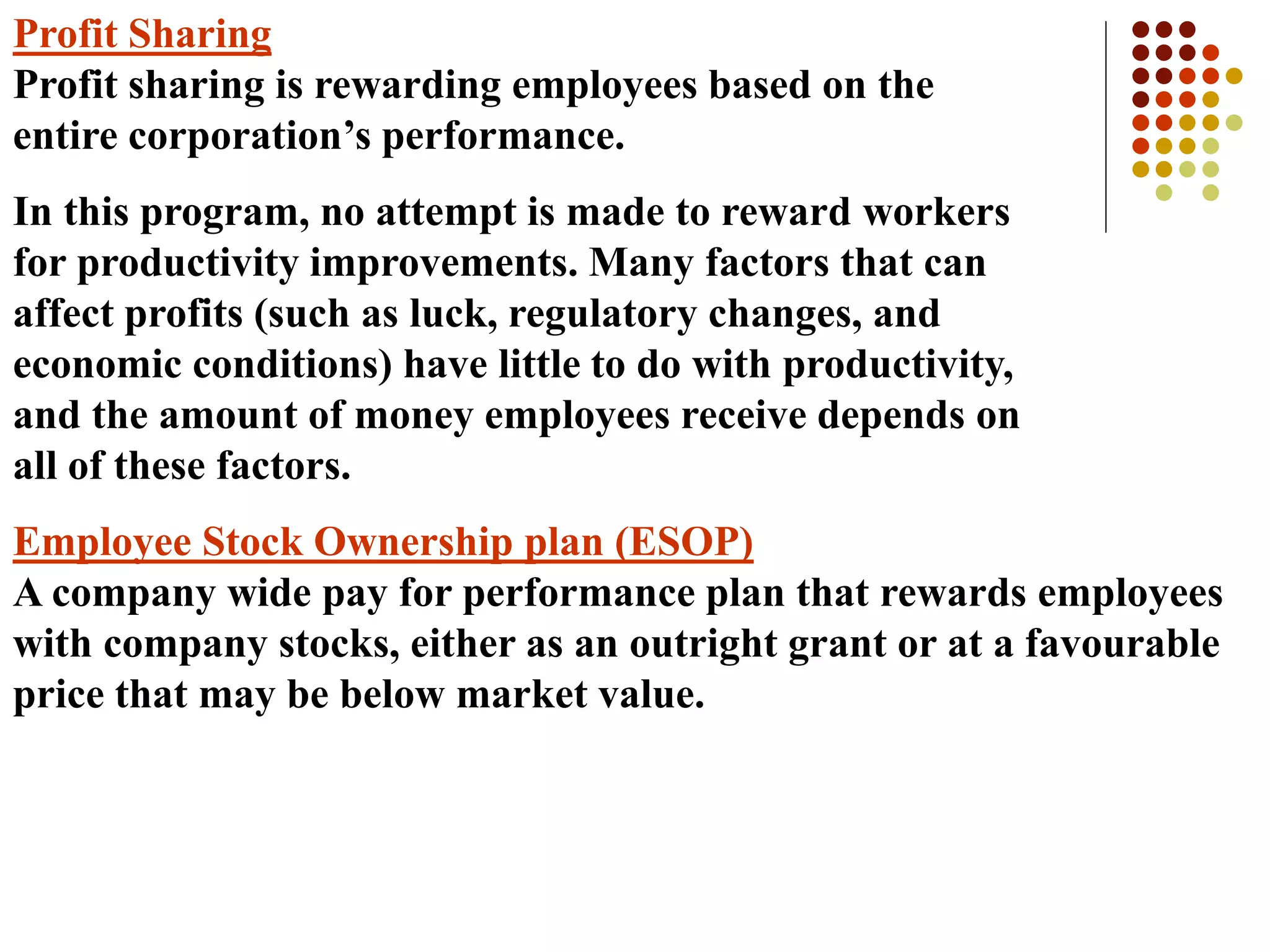 Profit Sharing
Profit sharing is rewarding employees based on the
entire corporation’s performance.
In this program, no attempt is made to reward workers
for productivity improvements. Many factors that can
affect profits (such as luck, regulatory changes, and
economic conditions) have little to do with productivity,
and the amount of money employees receive depends on
all of these factors.
Employee Stock Ownership plan (ESOP)
A company wide pay for performance plan that rewards employees
with company stocks, either as an outright grant or at a favourable
price that may be below market value.
 