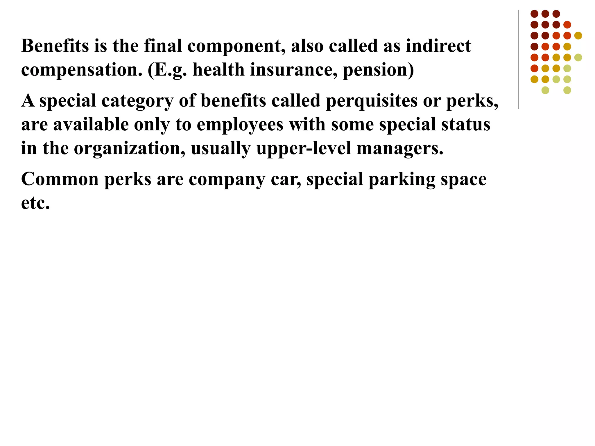 Benefits is the final component, also called as indirect
compensation. (E.g. health insurance, pension)
A special category of benefits called perquisites or perks,
are available only to employees with some special status
in the organization, usually upper-level managers.
Common perks are company car, special parking space
etc.
 