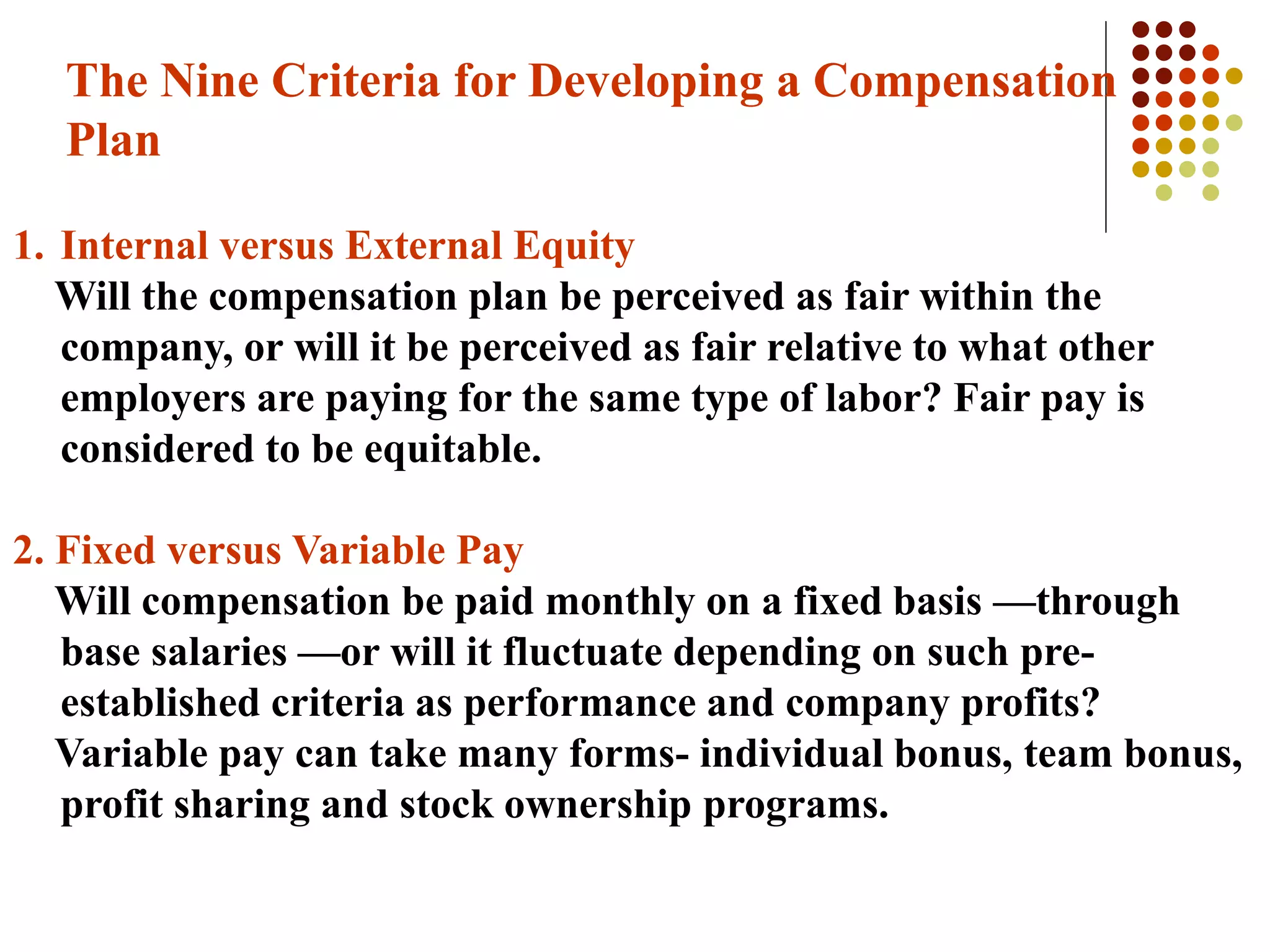 The Nine Criteria for Developing a Compensation
Plan
1. Internal versus External Equity
Will the compensation plan be perceived as fair within the
company, or will it be perceived as fair relative to what other
employers are paying for the same type of labor? Fair pay is
considered to be equitable.
2. Fixed versus Variable Pay
Will compensation be paid monthly on a fixed basis —through
base salaries —or will it fluctuate depending on such pre-
established criteria as performance and company profits?
Variable pay can take many forms- individual bonus, team bonus,
profit sharing and stock ownership programs.
 