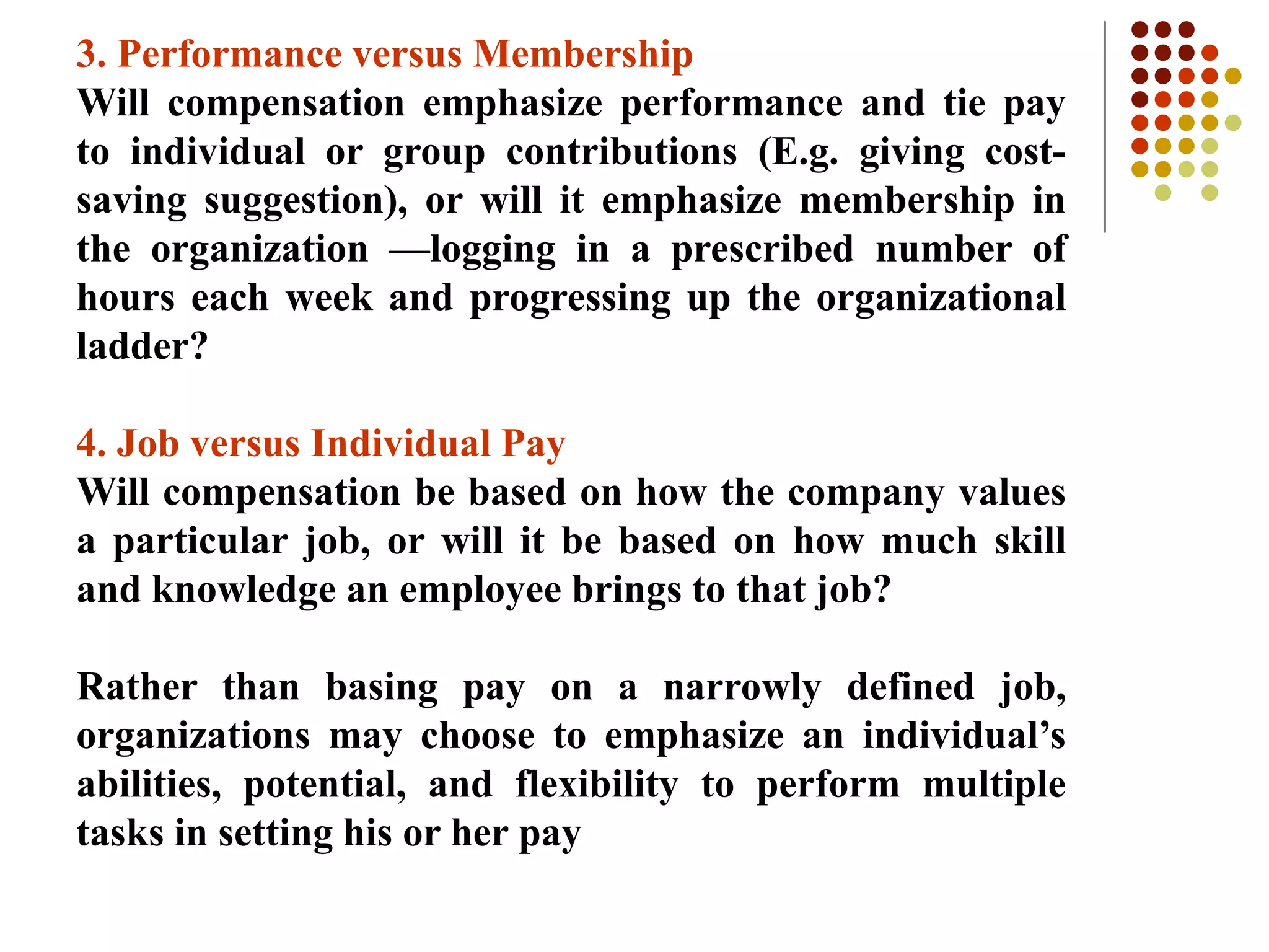 3. Performance versus Membership
Will compensation emphasize performance and tie pay
to individual or group contributions (E.g. giving cost-
saving suggestion), or will it emphasize membership in
the organization —logging in a prescribed number of
hours each week and progressing up the organizational
ladder?
4. Job versus Individual Pay
Will compensation be based on how the company values
a particular job, or will it be based on how much skill
and knowledge an employee brings to that job?
Rather than basing pay on a narrowly defined job,
organizations may choose to emphasize an individual’s
abilities, potential, and flexibility to perform multiple
tasks in setting his or her pay
 