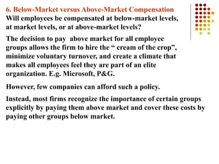 6. Below-Market versus Above-Market Compensation
Will employees be compensated at below-market levels,
at market levels, or at above-market levels?
The decision to pay above market for all employee
groups allows the firm to hire the “ cream of the crop”,
minimize voluntary turnover, and create a climate that
makes all employees feel they are part of an elite
organization. E.g. Microsoft, P&G.
However, few companies can afford such a policy.
Instead, most firms recognize the importance of certain groups
explicitly by paying them above market and cover these costs by
paying other groups below market.
 