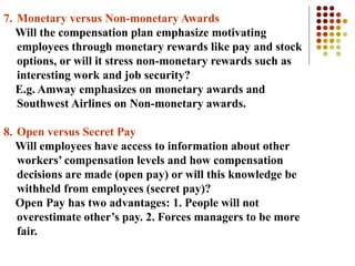 7. Monetary versus Non-monetary Awards
Will the compensation plan emphasize motivating
employees through monetary rewards like pay and stock
options, or will it stress non-monetary rewards such as
interesting work and job security?
E.g. Amway emphasizes on monetary awards and
Southwest Airlines on Non-monetary awards.
8. Open versus Secret Pay
Will employees have access to information about other
workers’ compensation levels and how compensation
decisions are made (open pay) or will this knowledge be
withheld from employees (secret pay)?
Open Pay has two advantages: 1. People will not
overestimate other’s pay. 2. Forces managers to be more
fair.
 