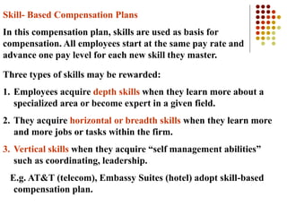 Skill- Based Compensation Plans
In this compensation plan, skills are used as basis for
compensation. All employees start at the same pay rate and
advance one pay level for each new skill they master.
Three types of skills may be rewarded:
1. Employees acquire depth skills when they learn more about a
specialized area or become expert in a given field.
2. They acquire horizontal or breadth skills when they learn more
and more jobs or tasks within the firm.
3. Vertical skills when they acquire “self management abilities”
such as coordinating, leadership.
E.g. AT&T (telecom), Embassy Suites (hotel) adopt skill-based
compensation plan.
 