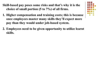 Skill-based pay poses some risks and that’s why it is the
choice of small portion (5 to 7%) of all firms.
1. Higher compensation and training costs; this is because
once employees master many skills they’ll expect more
pay than they would under job-based system.
2. Employees need to be given opportunity to utilize learnt
skills.
 