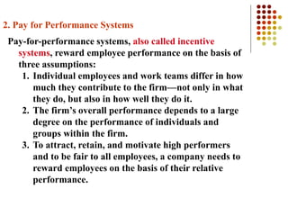 2. Pay for Performance Systems
Pay-for-performance systems, also called incentive
systems, reward employee performance on the basis of
three assumptions:
1. Individual employees and work teams differ in how
much they contribute to the firm—not only in what
they do, but also in how well they do it.
2. The firm’s overall performance depends to a large
degree on the performance of individuals and
groups within the firm.
3. To attract, retain, and motivate high performers
and to be fair to all employees, a company needs to
reward employees on the basis of their relative
performance.
 