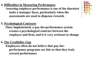 4. Difficulties in Measuring Performance
Assessing employee performance is one of the thorniest
tasks a manager faces, particularly when the
assessments are used to dispense rewards
5. Psychological Contracts
Once implemented, a pay-for-performance system
creates a psychological contract between the
employee and firm, and it is very resistant to change
6. The Credibility Gap
Employees often do not believe that pay-for-
performance programs are fair or that they truly
reward performance
 