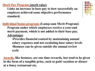 Merit Pay Program (merit raise)
Links an increase in base pay to how successfully an
employee achieved some objective performance
standard.
Individual bonus programs (Lump-sum Merit Program)
Program under which employees receive a year-end
merit payment, which is not added to their base pay.
Advantages
•Provides financial control by maintaining annual
salary expenses and not escalating base salary levels
•Bonuses can be given outside the annual review
cycle
Awards, like bonuses, are one time rewards, but tend to be given
in the form of a tangible prize, such as paid vacation or dinner
at a fancy restaurant etc.
 