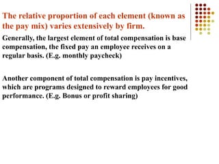 The relative proportion of each element (known as
the pay mix) varies extensively by firm.
Generally, the largest element of total compensation is base
compensation, the fixed pay an employee receives on a
regular basis. (E.g. monthly paycheck)
Another component of total compensation is pay incentives,
which are programs designed to reward employees for good
performance. (E.g. Bonus or profit sharing)
 