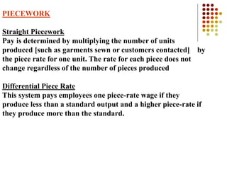 PIECEWORK
Straight Piecework
Pay is determined by multiplying the number of units
produced [such as garments sewn or customers contacted] by
the piece rate for one unit. The rate for each piece does not
change regardless of the number of pieces produced
Differential Piece Rate
This system pays employees one piece-rate wage if they
produce less than a standard output and a higher piece-rate if
they produce more than the standard.
 
