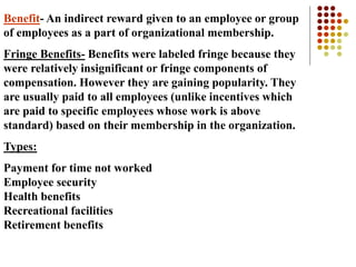 Benefit- An indirect reward given to an employee or group
of employees as a part of organizational membership.
Fringe Benefits- Benefits were labeled fringe because they
were relatively insignificant or fringe components of
compensation. However they are gaining popularity. They
are usually paid to all employees (unlike incentives which
are paid to specific employees whose work is above
standard) based on their membership in the organization.
Types:
Payment for time not worked
Employee security
Health benefits
Recreational facilities
Retirement benefits
 
