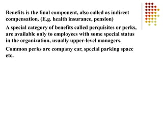Benefits is the final component, also called as indirect
compensation. (E.g. health insurance, pension)
A special category of benefits called perquisites or perks,
are available only to employees with some special status
in the organization, usually upper-level managers.
Common perks are company car, special parking space
etc.
 