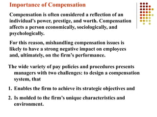 Importance of Compensation
Compensation is often considered a reflection of an
individual’s power, prestige, and worth. Compensation
affects a person economically, sociologically, and
psychologically.
For this reason, mishandling compensation issues is
likely to have a strong negative impact on employees
and, ultimately, on the firm’s performance.
The wide variety of pay policies and procedures presents
managers with two challenges: to design a compensation
system, that
1. Enables the firm to achieve its strategic objectives and
2. Is molded to the firm’s unique characteristics and
environment.
 