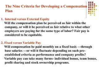 The Nine Criteria for Developing a Compensation
Plan
1. Internal versus External Equity
Will the compensation plan be perceived as fair within the
company, or will it be perceived as fair relative to what other
employers are paying for the same type of labor? Fair pay is
considered to be equitable.
2. Fixed versus Variable Pay
Will compensation be paid monthly on a fixed basis —through
base salaries —or will it fluctuate depending on such pre-
established criteria as performance and company profits?
Variable pay can take many forms- individual bonus, team bonus,
profit sharing and stock ownership programs.
 