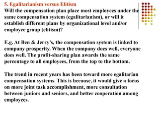 5. Egalitarianism versus Elitism
Will the compensation plan place most employees under the
same compensation system (egalitarianism), or will it
establish different plans by organizational level and/or
employee group (elitism)?
E.g. At Ben & Jerry’s, the compensation system is linked to
company prosperity. When the company does well, everyone
does well. The profit-sharing plan awards the same
percentage to all employees, from the top to the bottom.
The trend in recent years has been toward more egalitarian
compensation systems. This is because, it would give a focus
on more joint task accomplishment, more consultation
between juniors and seniors, and better cooperation among
employees.
 