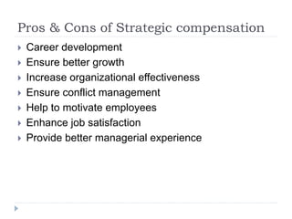 Pros & Cons of Strategic compensation
 Career development
 Ensure better growth
 Increase organizational effectiveness
 Ensure conflict management
 Help to motivate employees
 Enhance job satisfaction
 Provide better managerial experience
 
