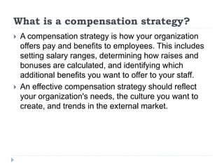 What is a compensation strategy?
 A compensation strategy is how your organization
offers pay and benefits to employees. This includes
setting salary ranges, determining how raises and
bonuses are calculated, and identifying which
additional benefits you want to offer to your staff.
 An effective compensation strategy should reflect
your organization's needs, the culture you want to
create, and trends in the external market.
 