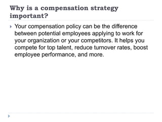 Why is a compensation strategy
important?
 Your compensation policy can be the difference
between potential employees applying to work for
your organization or your competitors. It helps you
compete for top talent, reduce turnover rates, boost
employee performance, and more.
 