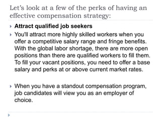 Let’s look at a few of the perks of having an
effective compensation strategy:
 Attract qualified job seekers
 You'll attract more highly skilled workers when you
offer a competitive salary range and fringe benefits.
With the global labor shortage, there are more open
positions than there are qualified workers to fill them.
To fill your vacant positions, you need to offer a base
salary and perks at or above current market rates.
 When you have a standout compensation program,
job candidates will view you as an employer of
choice.
 