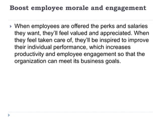 Boost employee morale and engagement
 When employees are offered the perks and salaries
they want, they’ll feel valued and appreciated. When
they feel taken care of, they’ll be inspired to improve
their individual performance, which increases
productivity and employee engagement so that the
organization can meet its business goals.
 