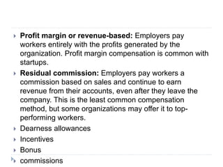  Profit margin or revenue-based: Employers pay
workers entirely with the profits generated by the
organization. Profit margin compensation is common with
startups.
 Residual commission: Employers pay workers a
commission based on sales and continue to earn
revenue from their accounts, even after they leave the
company. This is the least common compensation
method, but some organizations may offer it to top-
performing workers.
 Dearness allowances
 Incentives
 Bonus
 commissions
 