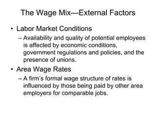 The Wage Mix—External Factors
• Labor Market Conditions
– Availability and quality of potential employees
is affected by economic conditions,
government regulations and policies, and the
presence of unions.
• Area Wage Rates
– A firm’s formal wage structure of rates is
influenced by those being paid by other area
employers for comparable jobs.
 