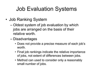 Job Evaluation Systems
• Job Ranking System
– Oldest system of job evaluation by which
jobs are arranged on the basis of their
relative worth.
– Disadvantages
• Does not provide a precise measure of each job’s
worth.
• Final job rankings indicate the relative importance
of jobs, not extent of differences between jobs.
• Method can used to consider only a reasonably
small number of jobs.
 
