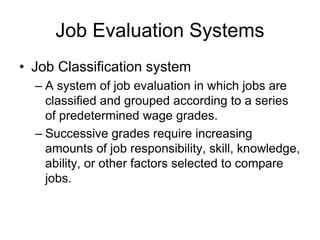 Job Evaluation Systems
• Job Classification system
– A system of job evaluation in which jobs are
classified and grouped according to a series
of predetermined wage grades.
– Successive grades require increasing
amounts of job responsibility, skill, knowledge,
ability, or other factors selected to compare
jobs.
 