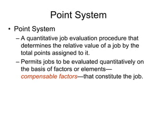 Point System
• Point System
– A quantitative job evaluation procedure that
determines the relative value of a job by the
total points assigned to it.
– Permits jobs to be evaluated quantitatively on
the basis of factors or elements—
compensable factors—that constitute the job.
 