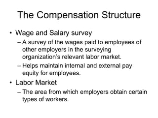 The Compensation Structure
• Wage and Salary survey
– A survey of the wages paid to employees of
other employers in the surveying
organization’s relevant labor market.
– Helps maintain internal and external pay
equity for employees.
• Labor Market
– The area from which employers obtain certain
types of workers.
 