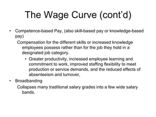 The Wage Curve (cont’d)
• Competence-based Pay, (also skill-based pay or knowledge-based
pay)
Compensation for the different skills or increased knowledge
employees possess rather than for the job they hold in a
designated job category.
• Greater productivity, increased employee learning and
commitment to work, improved staffing flexibility to meet
production or service demands, and the reduced effects of
absenteeism and turnover,
• Broadbanding
Collapses many traditional salary grades into a few wide salary
bands.
 