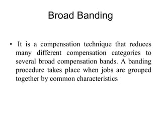 Broad Banding
• It is a compensation technique that reduces
many different compensation categories to
several broad compensation bands. A banding
procedure takes place when jobs are grouped
together by common characteristics
 