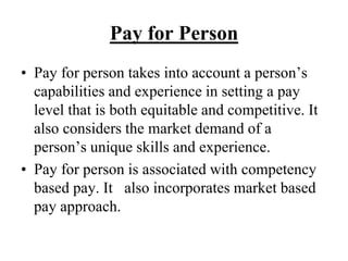 Pay for Person
• Pay for person takes into account a person’s
capabilities and experience in setting a pay
level that is both equitable and competitive. It
also considers the market demand of a
person’s unique skills and experience.
• Pay for person is associated with competency
based pay. It also incorporates market based
pay approach.
 