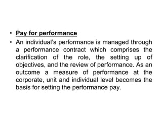 • Pay for performance
• An individual’s performance is managed through
a performance contract which comprises the
clarification of the role, the setting up of
objectives, and the review of performance. As an
outcome a measure of performance at the
corporate, unit and individual level becomes the
basis for setting the performance pay.
 