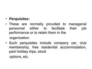 • Perquisites:
• These are normally provided to managerial
personnel either to facilitate their job
performance or to retain them in the
organization.
• Such perquisites include company car, club
membership, free residential accommodation,
paid holiday trips, stock
options, etc.
 