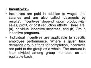 • Incentives:-
• Incentives are paid in addition to wages and
salaries and are also called ‘payments by
results’. Incentives depend upon productivity,
sales, profit, or cost reduction efforts. There are:
(a) Individual incentive schemes, and (b) Group
incentive programs.
• Individual incentives are applicable to specific
employee performance. Where a given task
demands group efforts for completion, incentives
are paid to the group as a whole. The amount is
later divided among group members on an
equitable basis.
 