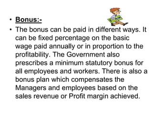 • Bonus:-
• The bonus can be paid in different ways. It
can be fixed percentage on the basic
wage paid annually or in proportion to the
profitability. The Government also
prescribes a minimum statutory bonus for
all employees and workers. There is also a
bonus plan which compensates the
Managers and employees based on the
sales revenue or Profit margin achieved.
 