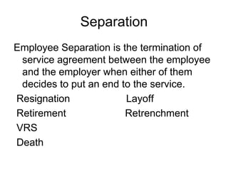 Separation
Employee Separation is the termination of
service agreement between the employee
and the employer when either of them
decides to put an end to the service.
Resignation Layoff
Retirement Retrenchment
VRS
Death
 