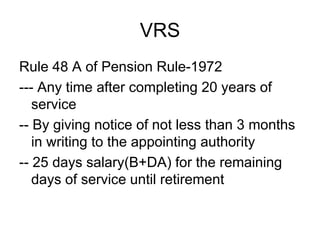 VRS
Rule 48 A of Pension Rule-1972
--- Any time after completing 20 years of
service
-- By giving notice of not less than 3 months
in writing to the appointing authority
-- 25 days salary(B+DA) for the remaining
days of service until retirement
 