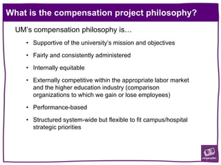 What is the compensation project philosophy?
UM’s compensation philosophy is…
• Supportive of the university’s mission and objectives
• Fairly and consistently administered
• Internally equitable
• Externally competitive within the appropriate labor market
and the higher education industry (comparison
organizations to which we gain or lose employees)
• Performance-based
• Structured system-wide but flexible to fit campus/hospital
strategic priorities
 