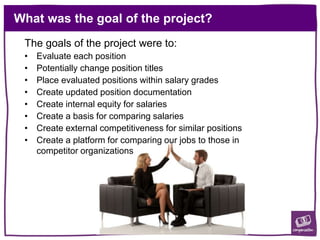 What was the goal of the project?
The goals of the project were to:
• Evaluate each position
• Potentially change position titles
• Place evaluated positions within salary grades
• Create updated position documentation
• Create internal equity for salaries
• Create a basis for comparing salaries
• Create external competitiveness for similar positions
• Create a platform for comparing our jobs to those in
competitor organizations
 