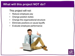 What will this project NOT do?
This project will not:
• Reduce employee pay
• Change position duties
• Change the organizational structure
• Eliminate positions or cause layoffs
• Evaluate employee performance
 