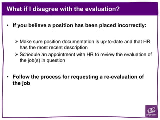 What if I disagree with the evaluation?
• If you believe a position has been placed incorrectly:
 Make sure position documentation is up-to-date and that HR
has the most recent description
 Schedule an appointment with HR to review the evaluation of
the job(s) in question
• Follow the process for requesting a re-evaluation of
the job
 