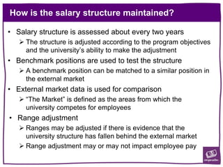 How is the salary structure maintained?
• Salary structure is assessed about every two years
 The structure is adjusted according to the program objectives
and the university’s ability to make the adjustment
• Benchmark positions are used to test the structure
 A benchmark position can be matched to a similar position in
the external market
• External market data is used for comparison
 “The Market” is defined as the areas from which the
university competes for employees
• Range adjustment
 Ranges may be adjusted if there is evidence that the
university structure has fallen behind the external market
 Range adjustment may or may not impact employee pay
 