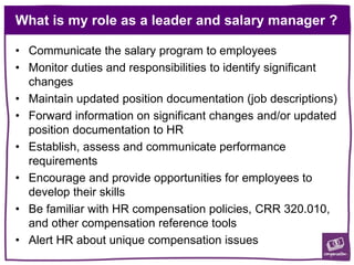 What is my role as a leader and salary manager ?
• Communicate the salary program to employees
• Monitor duties and responsibilities to identify significant
changes
• Maintain updated position documentation (job descriptions)
• Forward information on significant changes and/or updated
position documentation to HR
• Establish, assess and communicate performance
requirements
• Encourage and provide opportunities for employees to
develop their skills
• Be familiar with HR compensation policies, CRR 320.010,
and other compensation reference tools
• Alert HR about unique compensation issues
 