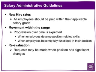 Salary Administrative Guidelines
• New Hire rates
 All employees should be paid within their applicable
salary grade
• Movement within the range
 Progression over time is expected
 When employees develop position-related skills
 When employees become fully functional in their position
• Re-evaluation
 Requests may be made when position has significant
changes
 