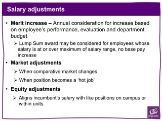 Salary adjustments
• Merit increase – Annual consideration for increase based
on employee’s performance, evaluation and department
budget
 Lump Sum award may be considered for employees whose
salary is at or over maximum of salary range, no base pay
increase
• Market adjustments
 When comparative market changes
 When position becomes a ‘hot job’
• Equity adjustments
 Aligns incumbent’s salary with like positions on campus or
within units
 