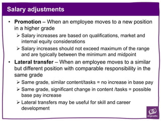 Salary adjustments
• Promotion – When an employee moves to a new position
in a higher grade
 Salary increases are based on qualifications, market and
internal equity considerations
 Salary increases should not exceed maximum of the range
and are typically between the minimum and midpoint
• Lateral transfer – When an employee moves to a similar
but different position with comparable responsibility in the
same grade
 Same grade, similar content/tasks = no increase in base pay
 Same grade, significant change in content /tasks = possible
base pay increase
 Lateral transfers may be useful for skill and career
development
 