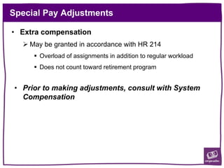 Special Pay Adjustments
• Extra compensation
 May be granted in accordance with HR 214
 Overload of assignments in addition to regular workload
 Does not count toward retirement program
• Prior to making adjustments, consult with System
Compensation
 